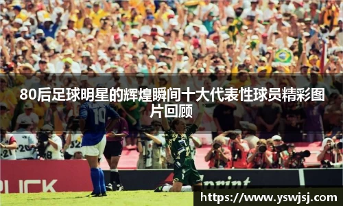 80后足球明星的辉煌瞬间十大代表性球员精彩图片回顾