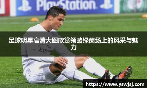 足球明星高清大图欣赏领略绿茵场上的风采与魅力