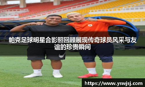 帕克足球明星合影照回顾展现传奇球员风采与友谊的珍贵瞬间