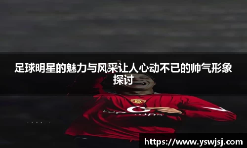 足球明星的魅力与风采让人心动不已的帅气形象探讨